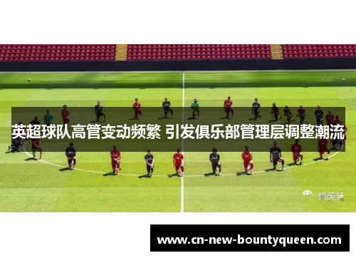 英超球队高管变动频繁 引发俱乐部管理层调整潮流