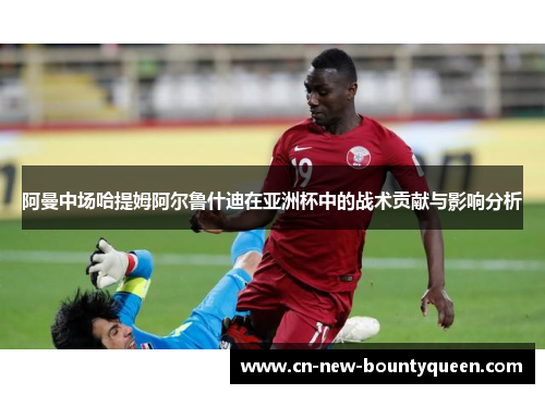 阿曼中场哈提姆阿尔鲁什迪在亚洲杯中的战术贡献与影响分析 阿曼中场哈提姆阿尔鲁什迪在亚洲杯中的战术贡献与影响分析