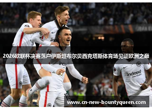 2026欧联杯决赛落户伊斯坦布尔贝西克塔斯体育场见证欧洲之巅