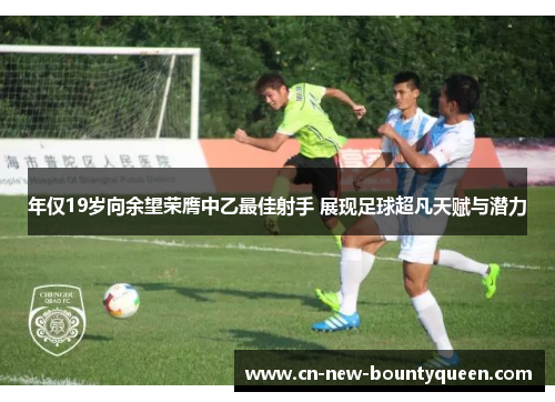 年仅19岁向余望荣膺中乙最佳射手 展现足球超凡天赋与潜力