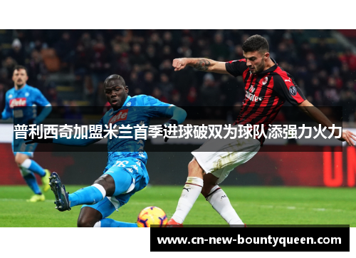 普利西奇加盟米兰首季进球破双为球队添强力火力