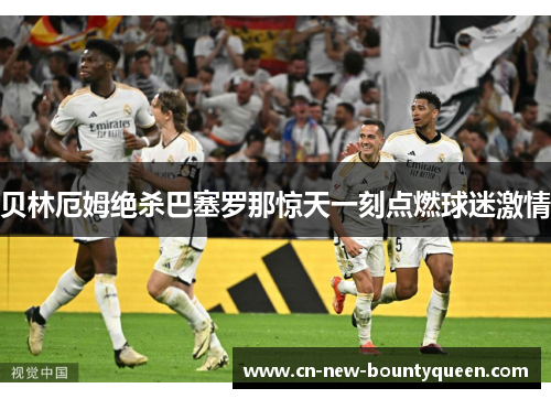 贝林厄姆绝杀巴塞罗那惊天一刻点燃球迷激情