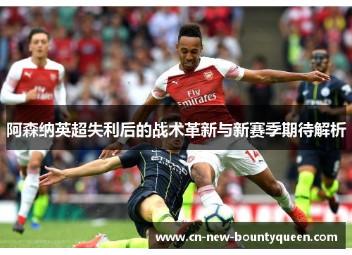 阿森纳英超失利后的战术革新与新赛季期待解析