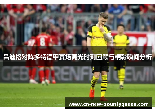 吕迪格对阵多特德甲赛场高光时刻回顾与精彩瞬间分析